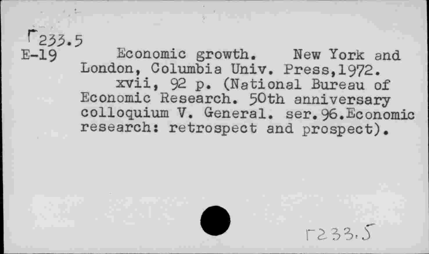 ﻿r253.5
E-19 Economic growth. New York and London, Columbia Univ. Press,1972.
xvii, 92 p. (National Bureau of Economic Research. 50th anniversary colloquium V. General, ser.96.Economic research: retrospect and prospect).
P2 33-5